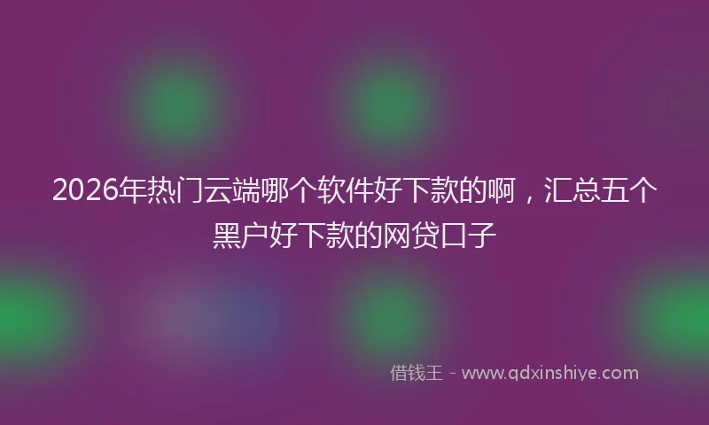 2026年热门云端哪个软件好下款的啊，汇总五个黑户好下款的网贷口子
