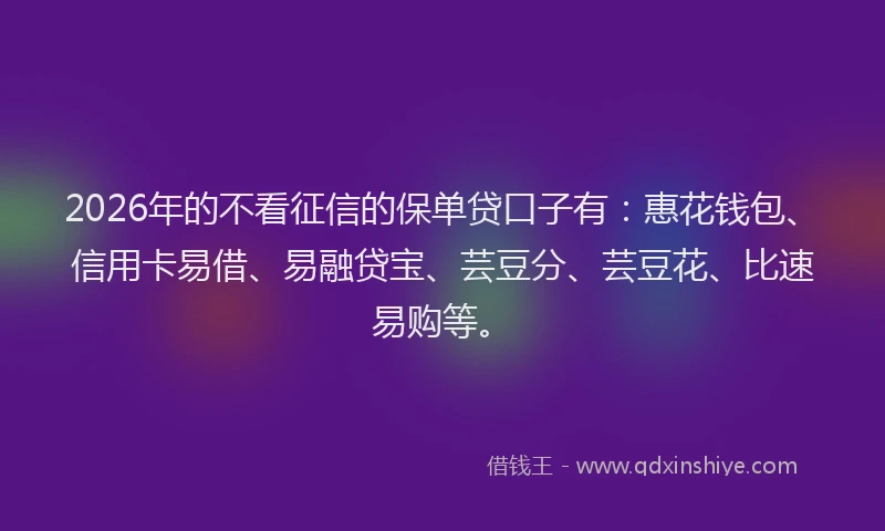 2026年的不看征信的保单贷口子有：惠花钱包、信用卡易借、易融贷宝、芸豆分、芸豆花、比速易购等。