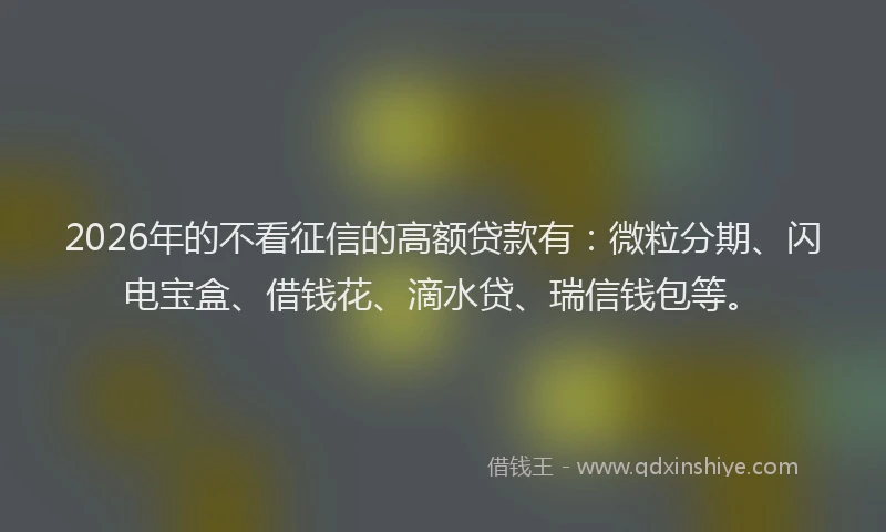 2026年的不看征信的高额贷款有：微粒分期、闪电宝盒、借钱花、滴水贷、瑞信钱包等。