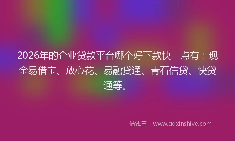 2026年的企业贷款平台哪个好下款快一点有：现金易借宝、放心花、易融贷通、青石信贷、快贷通等。
