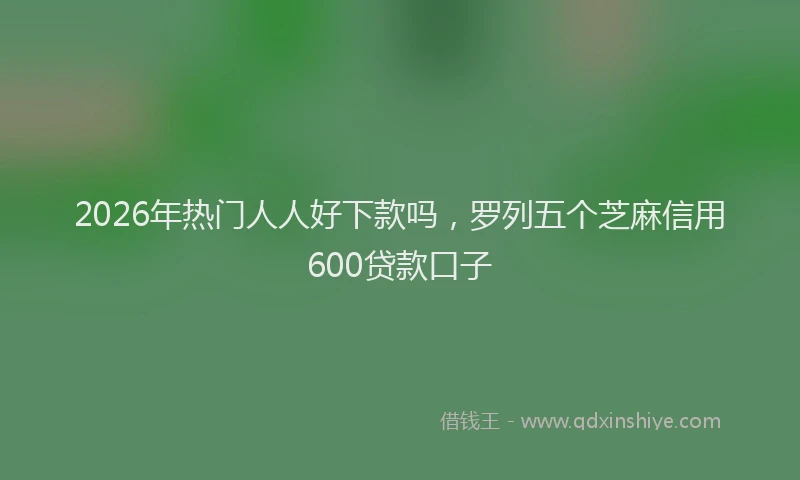 2026年热门人人好下款吗，罗列五个芝麻信用600贷款口子