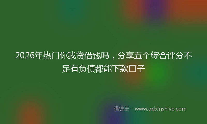 2026年热门你我贷借钱吗，分享五个综合评分不足有负债都能下款口子