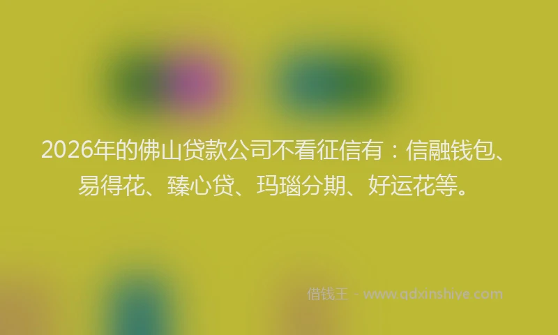 2026年的佛山贷款公司不看征信有：信融钱包、易得花、臻心贷、玛瑙分期、好运花等。