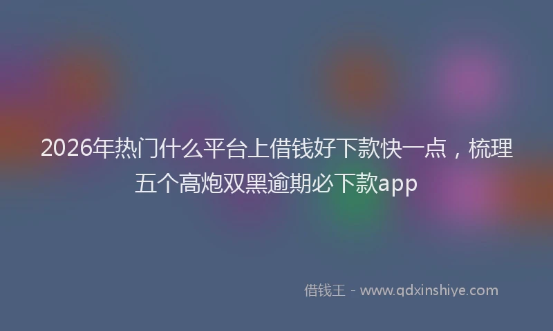 2026年热门什么平台上借钱好下款快一点，梳理五个高炮双黑逾期必下款app