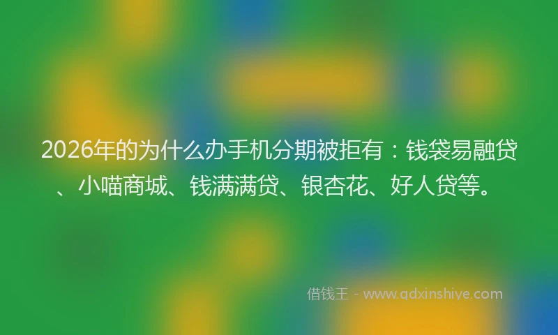 2026年的为什么办手机分期被拒有：钱袋易融贷、小喵商城、钱满满贷、银杏花、好人贷等。