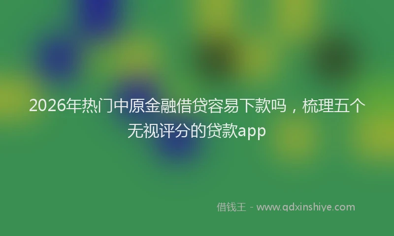 2026年热门中原金融借贷容易下款吗，梳理五个无视评分的贷款app