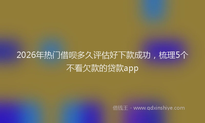 2026年热门借呗多久评估好下款成功，梳理5个不看欠款的贷款app