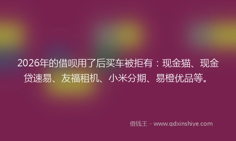 2026年的借呗用了后买车被拒有：现金猫、现金贷速易、友福租机、小米分期、易橙优品等。