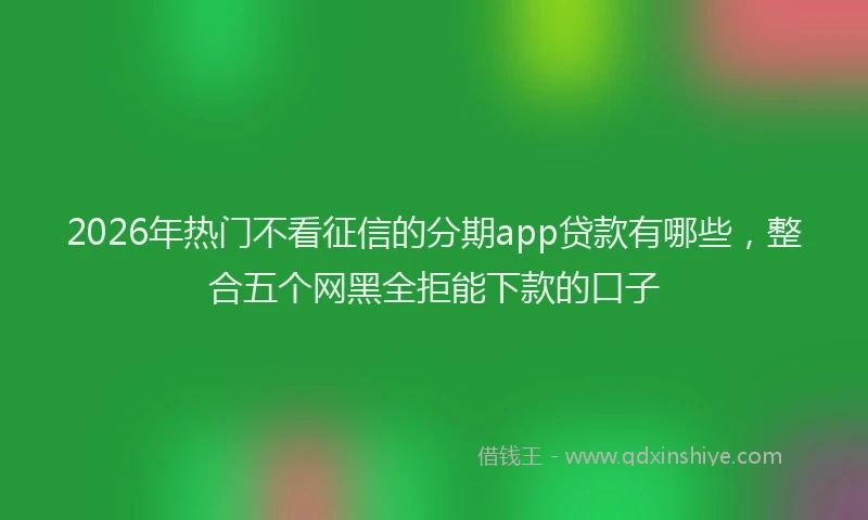 2026年热门不看征信的分期app贷款有哪些，整合五个网黑全拒能下款的口子
