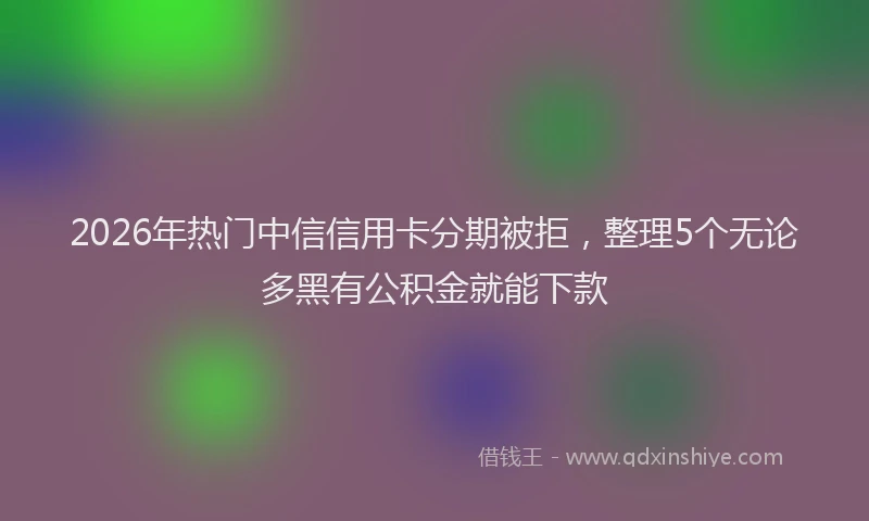 2026年热门中信信用卡分期被拒，整理5个无论多黑有公积金就能下款