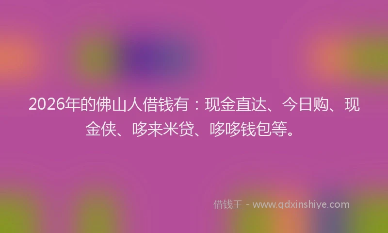 2026年的佛山人借钱有：现金直达、今日购、现金侠、哆来米贷、哆哆钱包等。