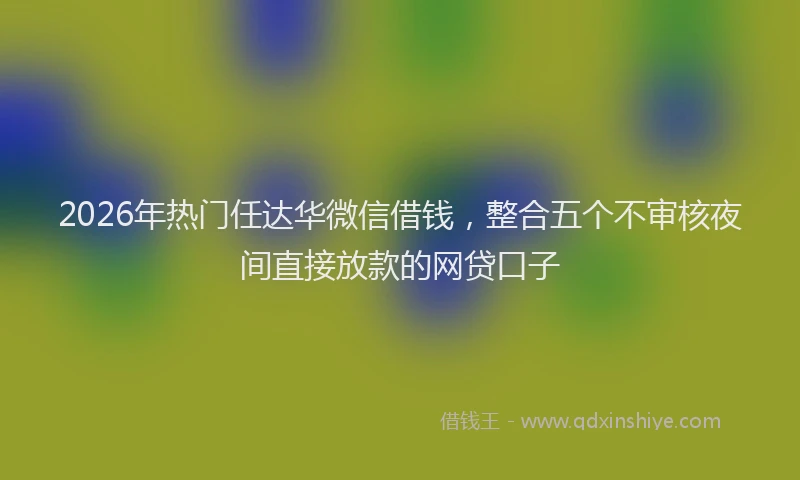2026年热门任达华微信借钱，整合五个不审核夜间直接放款的网贷口子