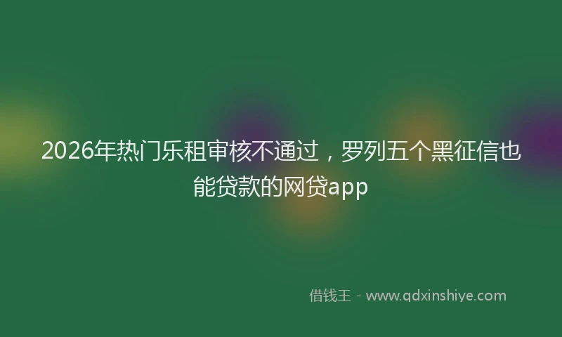 2026年热门乐租审核不通过，罗列五个黑征信也能贷款的网贷app