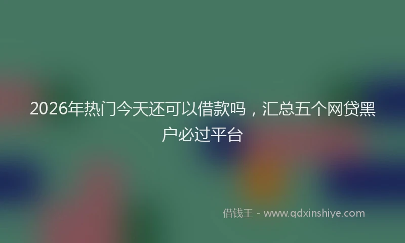 2026年热门今天还可以借款吗，汇总五个网贷黑户必过平台