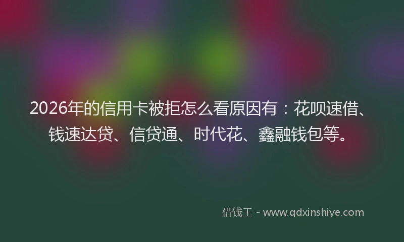 2026年的信用卡被拒怎么看原因有：花呗速借、钱速达贷、信贷通、时代花、鑫融钱包等。
