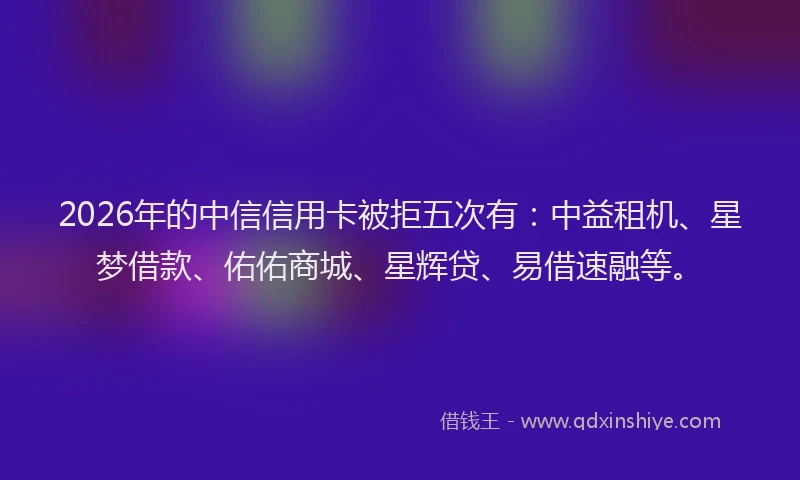 2026年的中信信用卡被拒五次有：中益租机、星梦借款、佑佑商城、星辉贷、易借速融等。