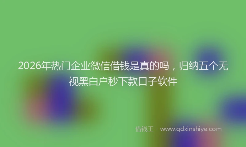2026年热门企业微信借钱是真的吗，归纳五个无视黑白户秒下款口子软件