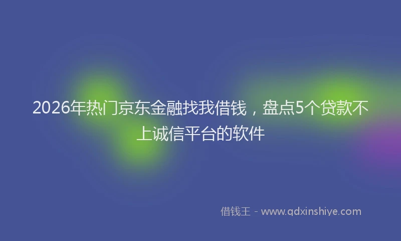 2026年热门京东金融找我借钱，盘点5个贷款不上诚信平台的软件