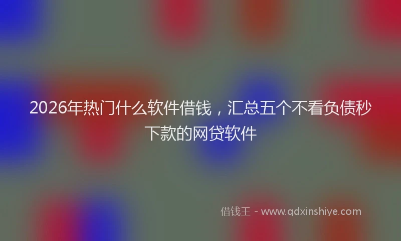 2026年热门什么软件借钱，汇总五个不看负债秒下款的网贷软件