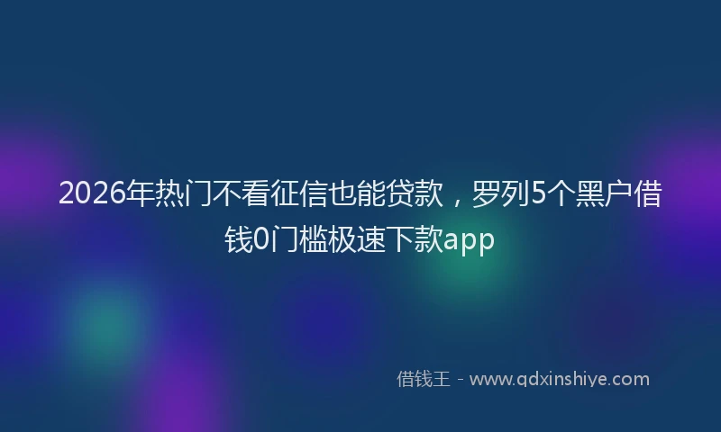 2026年热门不看征信也能贷款，罗列5个黑户借钱0门槛极速下款app
