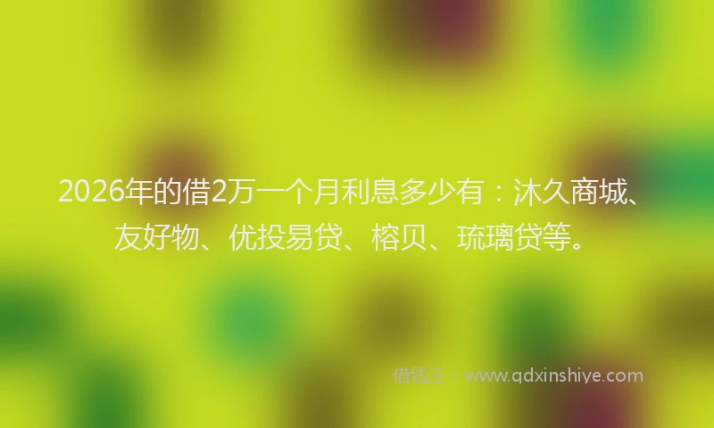 2026年的借2万一个月利息多少有：沐久商城、友好物、优投易贷、榕贝、琉璃贷等。