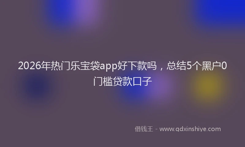 2026年热门乐宝袋app好下款吗，总结5个黑户0门槛贷款口子