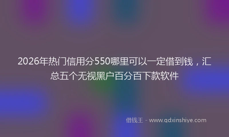 2026年热门信用分550哪里可以一定借到钱，汇总五个无视黑户百分百下款软件