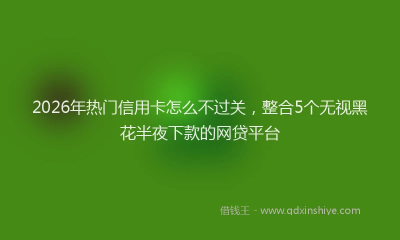 2026年热门信用卡怎么不过关，整合5个无视黑花半夜下款的网贷平台