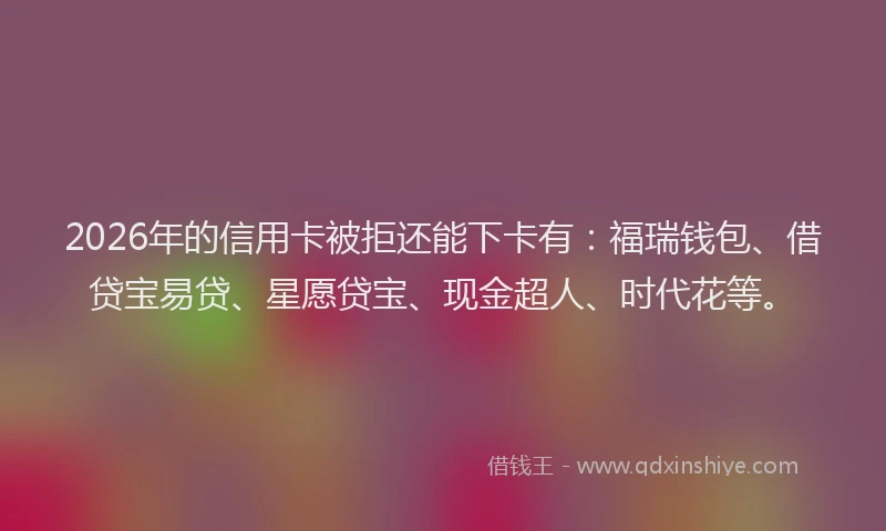 2026年的信用卡被拒还能下卡有：福瑞钱包、借贷宝易贷、星愿贷宝、现金超人、时代花等。