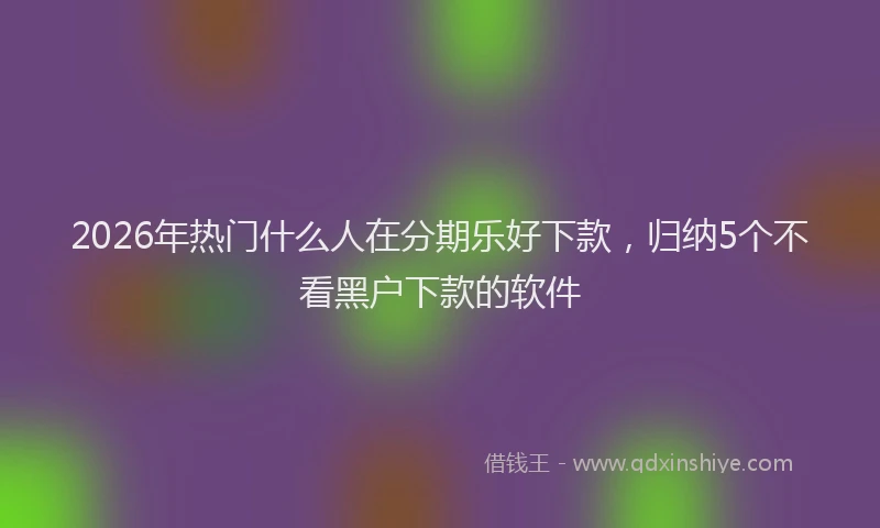 2026年热门什么人在分期乐好下款，归纳5个不看黑户下款的软件