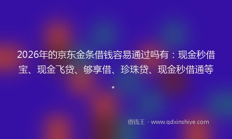 2026年的京东金条借钱容易通过吗有：现金秒借宝、现金飞贷、够享借、珍珠贷、现金秒借通等。