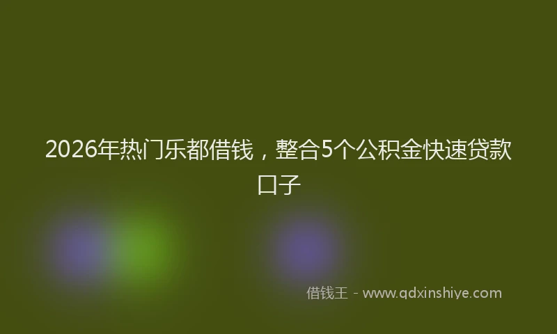 2026年热门乐都借钱，整合5个公积金快速贷款口子
