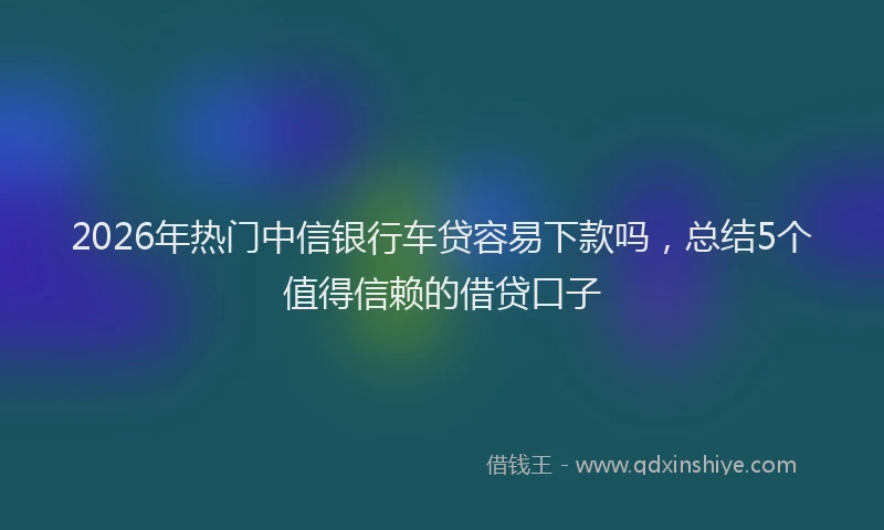 2026年热门中信银行车贷容易下款吗，总结5个值得信赖的借贷口子