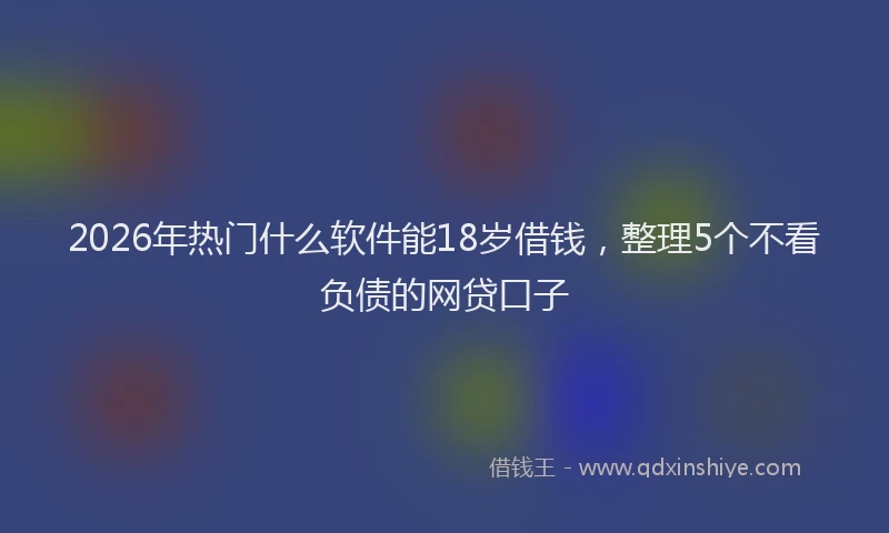 2026年热门什么软件能18岁借钱，整理5个不看负债的网贷口子