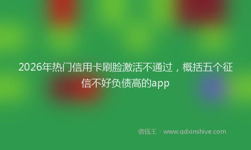 2026年热门信用卡刷脸激活不通过，概括五个征信不好负债高的app