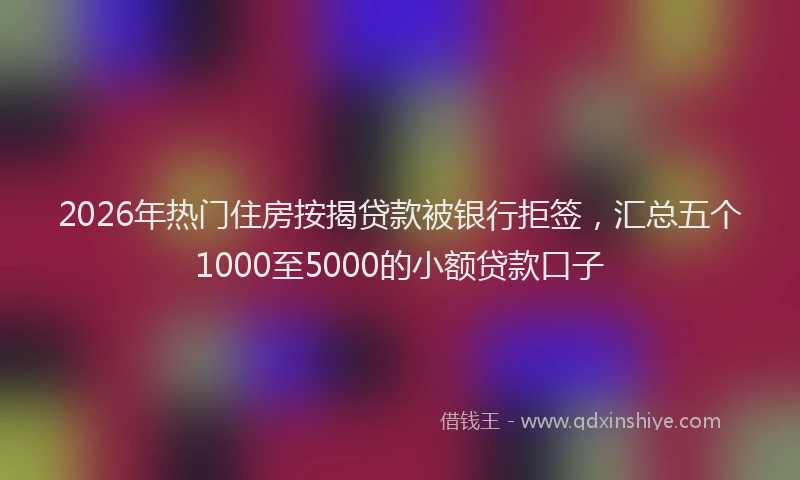 2026年热门住房按揭贷款被银行拒签，汇总五个1000至5000的小额贷款口子