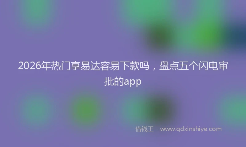 2026年热门享易达容易下款吗，盘点五个闪电审批的app