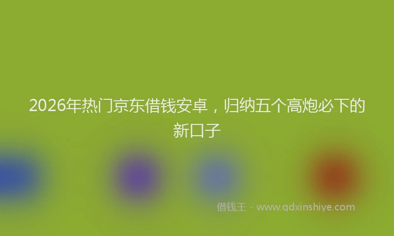 2026年热门京东借钱安卓，归纳五个高炮必下的新口子