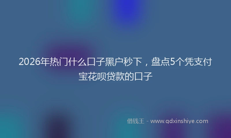 2026年热门什么口子黑户秒下，盘点5个凭支付宝花呗贷款的口子