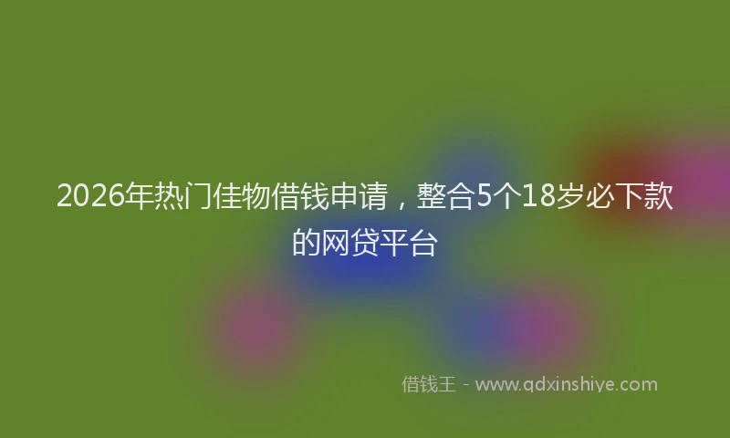 2026年热门佳物借钱申请，整合5个18岁必下款的网贷平台