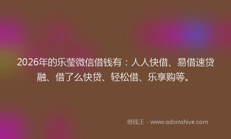 2026年的乐莹微信借钱有：人人快借、易借速贷融、借了么快贷、轻松借、乐享购等。