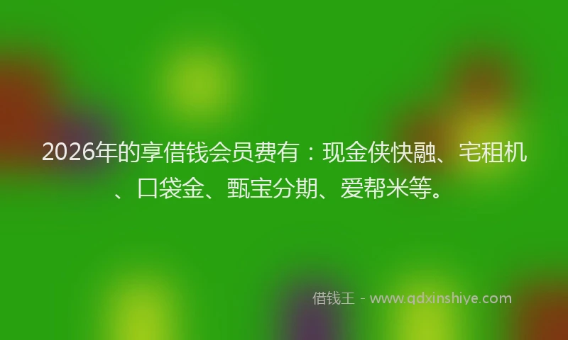 2026年的享借钱会员费有：现金侠快融、宅租机、口袋金、甄宝分期、爱帮米等。