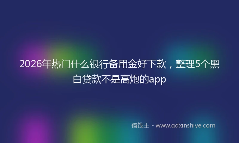 2026年热门什么银行备用金好下款，整理5个黑白贷款不是高炮的app