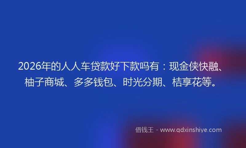 2026年的人人车贷款好下款吗有：现金侠快融、柚子商城、多多钱包、时光分期、桔享花等。