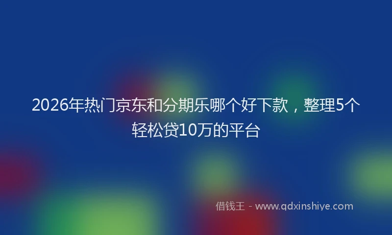 2026年热门京东和分期乐哪个好下款，整理5个轻松贷10万的平台