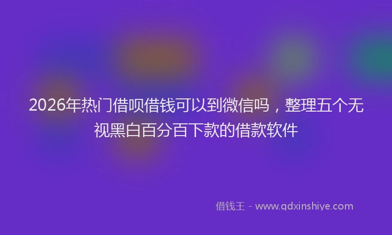 2026年热门借呗借钱可以到微信吗，整理五个无视黑白百分百下款的借款软件