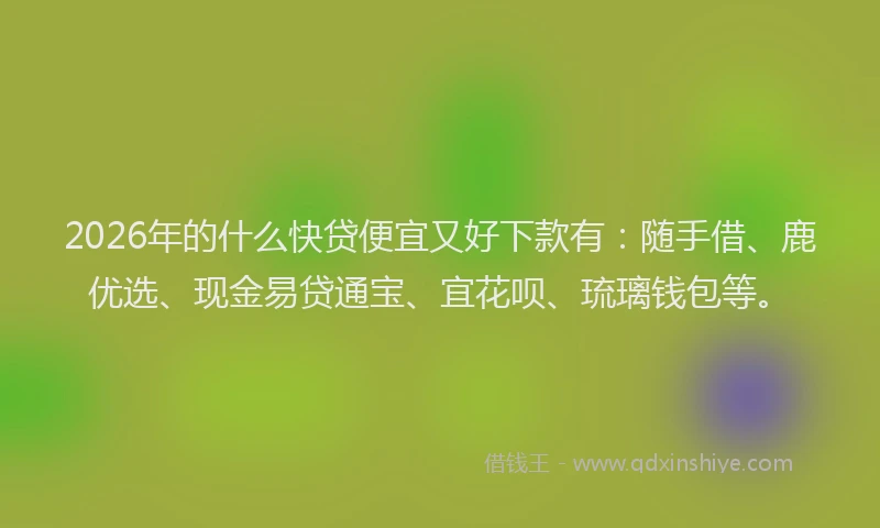 2026年的什么快贷便宜又好下款有：随手借、鹿优选、现金易贷通宝、宜花呗、琉璃钱包等。