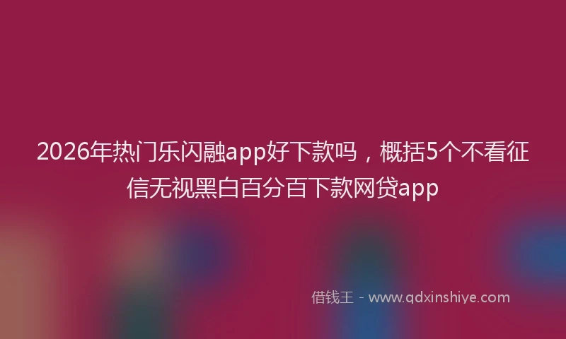 2026年热门乐闪融app好下款吗，概括5个不看征信无视黑白百分百下款网贷app