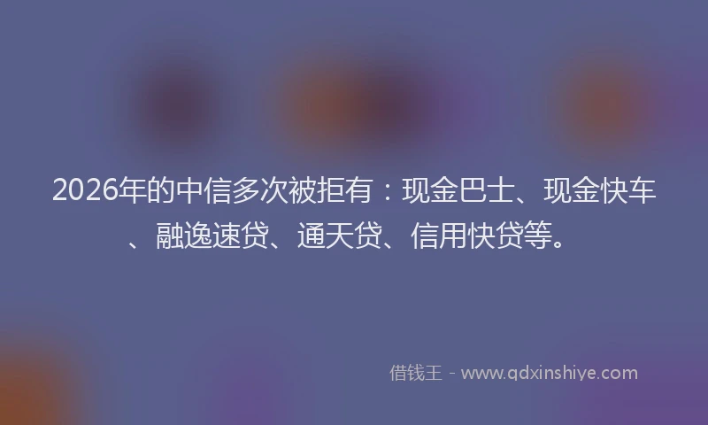 2026年的中信多次被拒有：现金巴士、现金快车、融逸速贷、通天贷、信用快贷等。