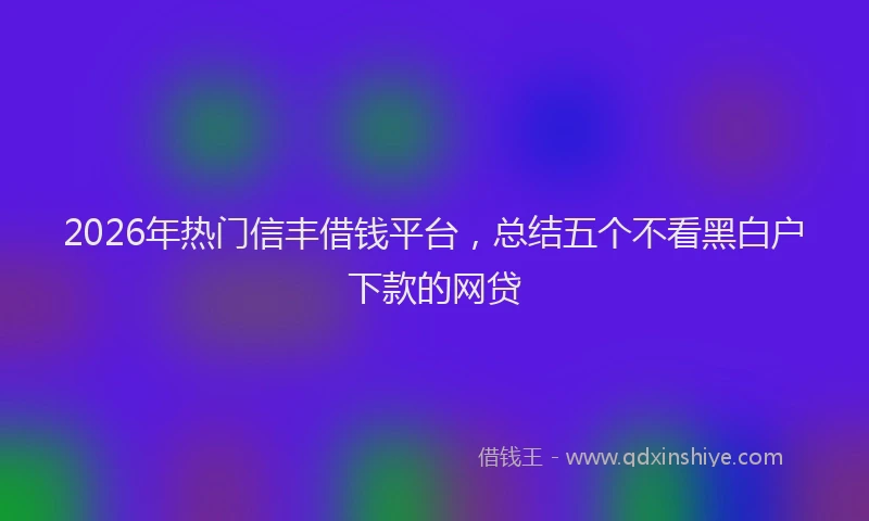 2026年热门信丰借钱平台，总结五个不看黑白户下款的网贷
